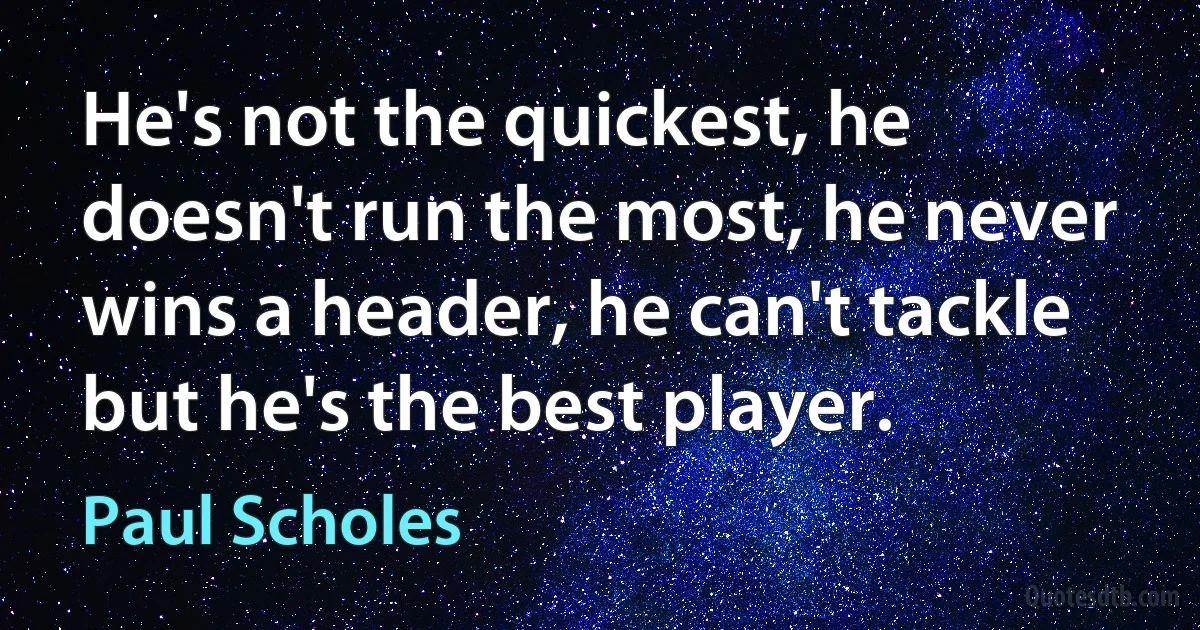 He's not the quickest, he doesn't run the most, he never wins a header, he can't tackle but he's the best player. (Paul Scholes)