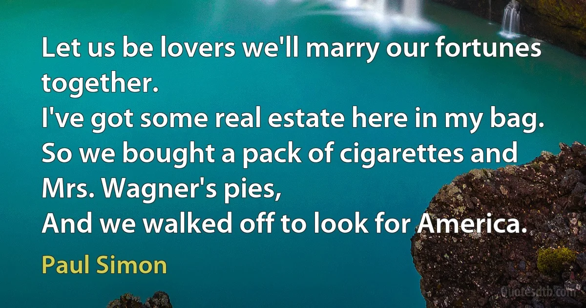 Let us be lovers we'll marry our fortunes together.
I've got some real estate here in my bag.
So we bought a pack of cigarettes and Mrs. Wagner's pies,
And we walked off to look for America. (Paul Simon)