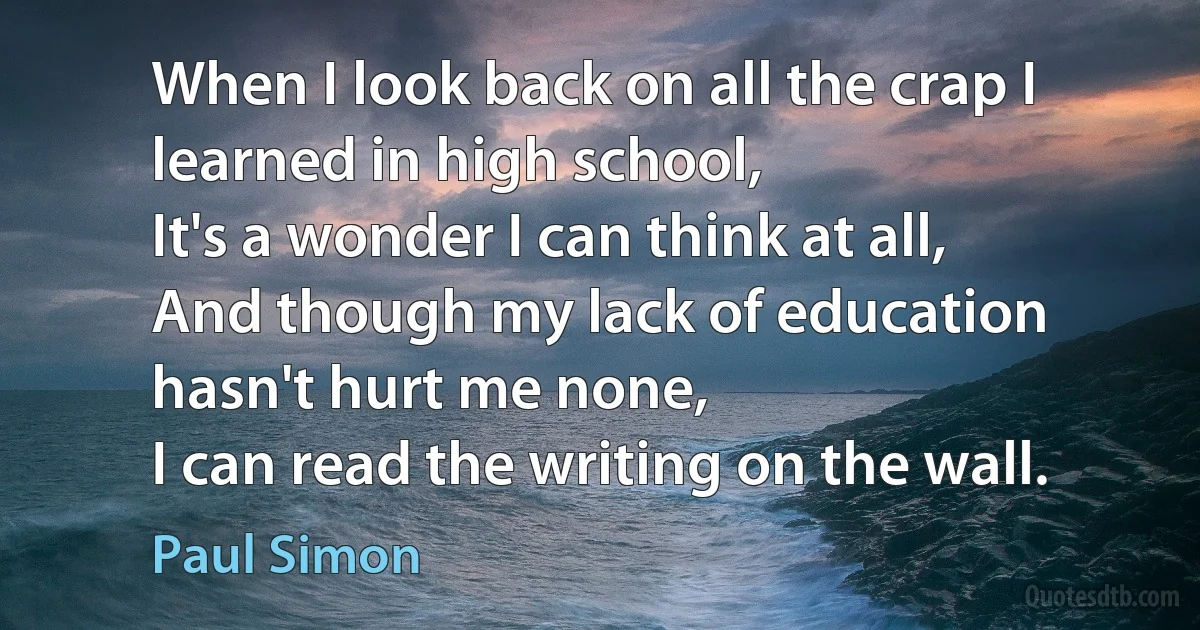 When I look back on all the crap I learned in high school,
It's a wonder I can think at all,
And though my lack of education hasn't hurt me none,
I can read the writing on the wall. (Paul Simon)