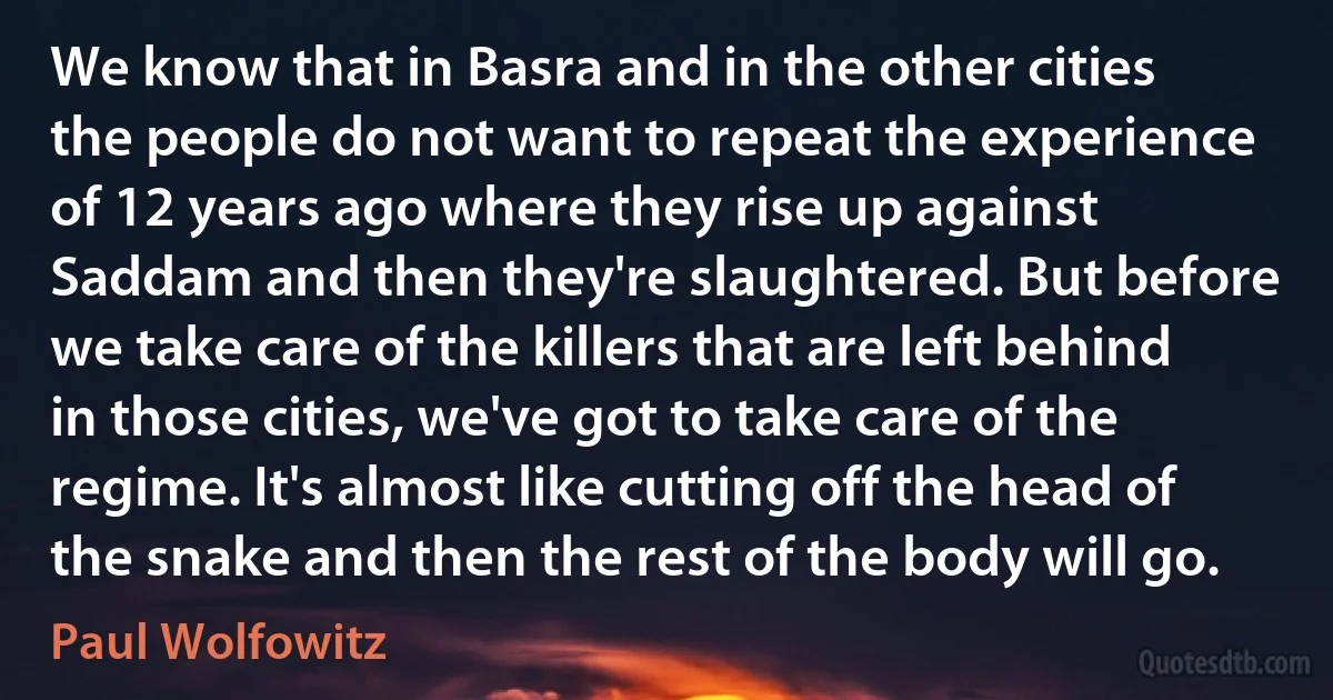 We know that in Basra and in the other cities the people do not want to repeat the experience of 12 years ago where they rise up against Saddam and then they're slaughtered. But before we take care of the killers that are left behind in those cities, we've got to take care of the regime. It's almost like cutting off the head of the snake and then the rest of the body will go. (Paul Wolfowitz)