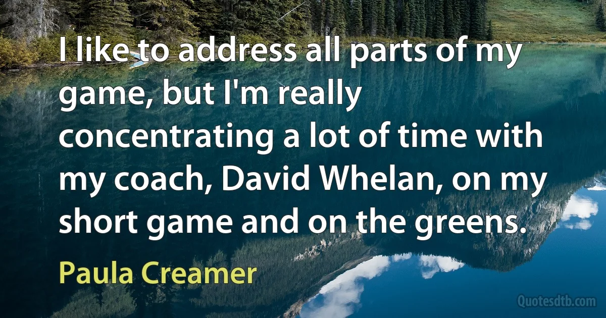 I like to address all parts of my game, but I'm really concentrating a lot of time with my coach, David Whelan, on my short game and on the greens. (Paula Creamer)