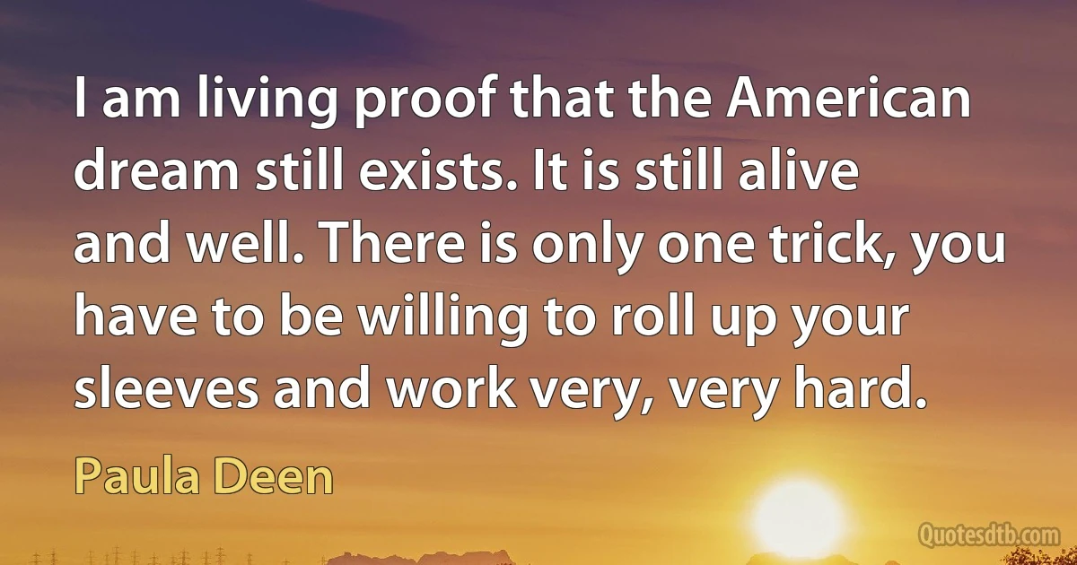 I am living proof that the American dream still exists. It is still alive and well. There is only one trick, you have to be willing to roll up your sleeves and work very, very hard. (Paula Deen)