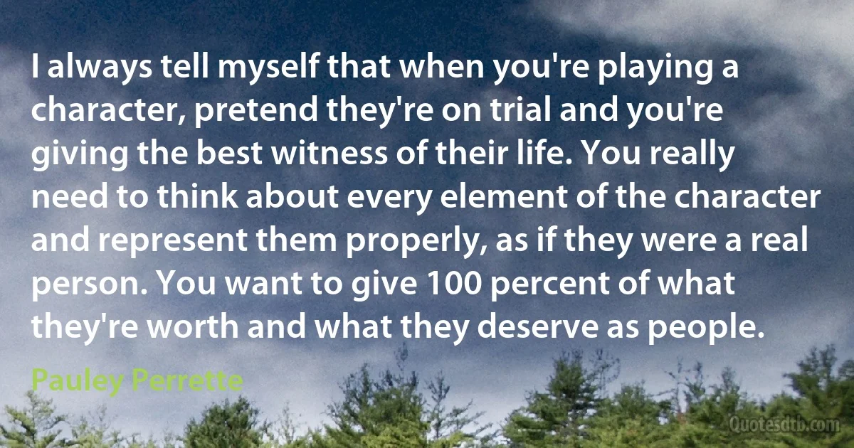 I always tell myself that when you're playing a character, pretend they're on trial and you're giving the best witness of their life. You really need to think about every element of the character and represent them properly, as if they were a real person. You want to give 100 percent of what they're worth and what they deserve as people. (Pauley Perrette)