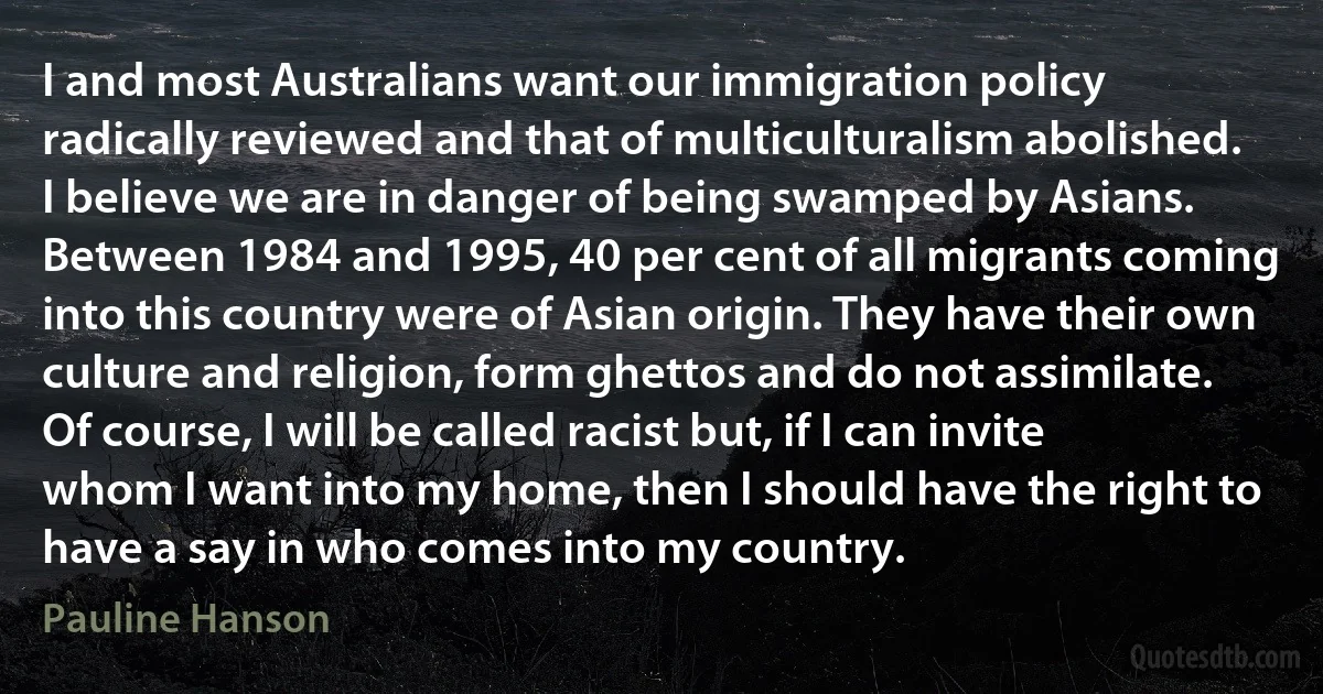 I and most Australians want our immigration policy radically reviewed and that of multiculturalism abolished. I believe we are in danger of being swamped by Asians. Between 1984 and 1995, 40 per cent of all migrants coming into this country were of Asian origin. They have their own culture and religion, form ghettos and do not assimilate. Of course, I will be called racist but, if I can invite whom I want into my home, then I should have the right to have a say in who comes into my country. (Pauline Hanson)