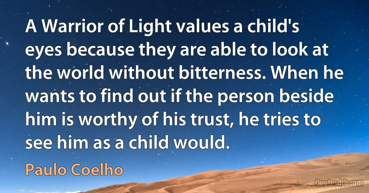 A Warrior of Light values a child's eyes because they are able to look at the world without bitterness. When he wants to find out if the person beside him is worthy of his trust, he tries to see him as a child would. (Paulo Coelho)