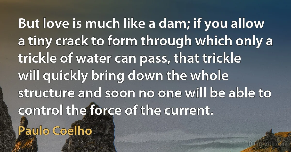 But love is much like a dam; if you allow a tiny crack to form through which only a trickle of water can pass, that trickle will quickly bring down the whole structure and soon no one will be able to control the force of the current. (Paulo Coelho)