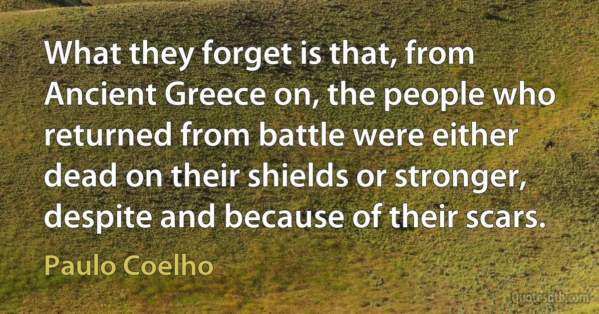 What they forget is that, from Ancient Greece on, the people who returned from battle were either dead on their shields or stronger, despite and because of their scars. (Paulo Coelho)