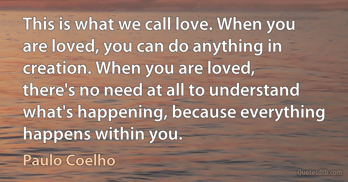 This is what we call love. When you are loved, you can do anything in creation. When you are loved, there's no need at all to understand what's happening, because everything happens within you. (Paulo Coelho)