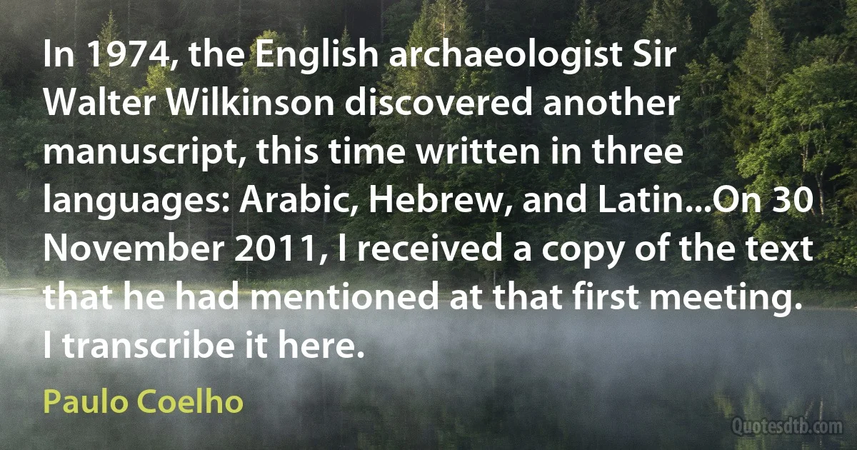 In 1974, the English archaeologist Sir Walter Wilkinson discovered another manuscript, this time written in three languages: Arabic, Hebrew, and Latin...On 30 November 2011, I received a copy of the text that he had mentioned at that first meeting. I transcribe it here. (Paulo Coelho)