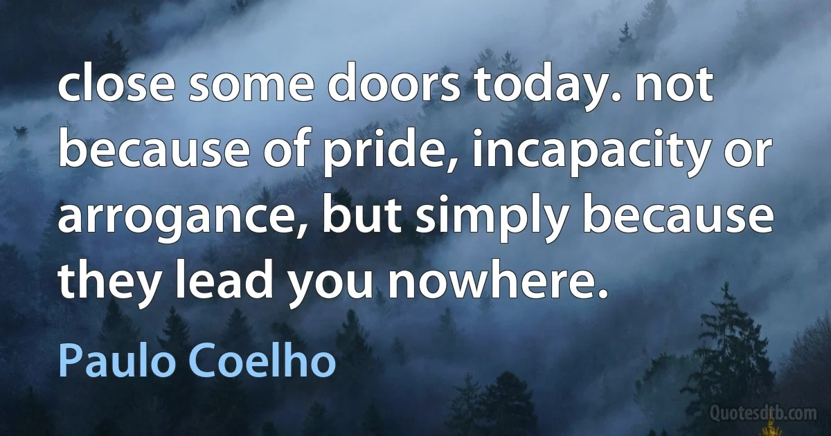 close some doors today. not because of pride, incapacity or arrogance, but simply because they lead you nowhere. (Paulo Coelho)