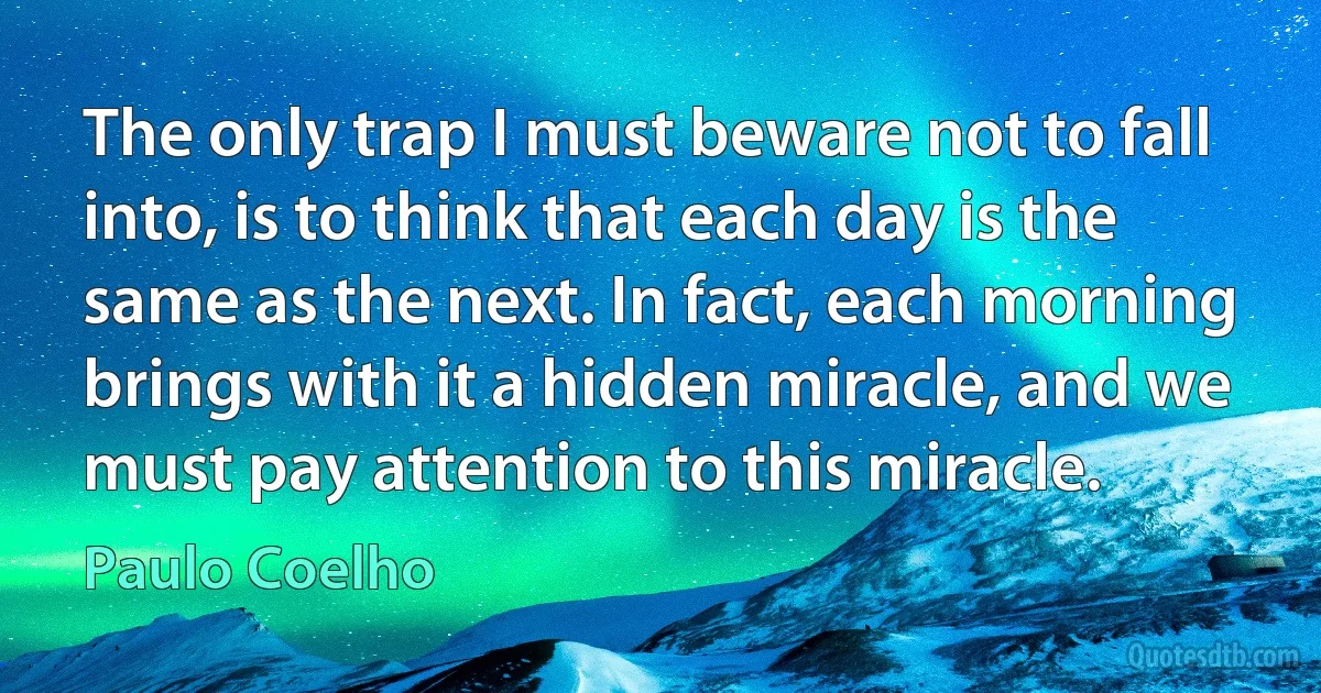 The only trap I must beware not to fall into, is to think that each day is the same as the next. In fact, each morning brings with it a hidden miracle, and we must pay attention to this miracle. (Paulo Coelho)