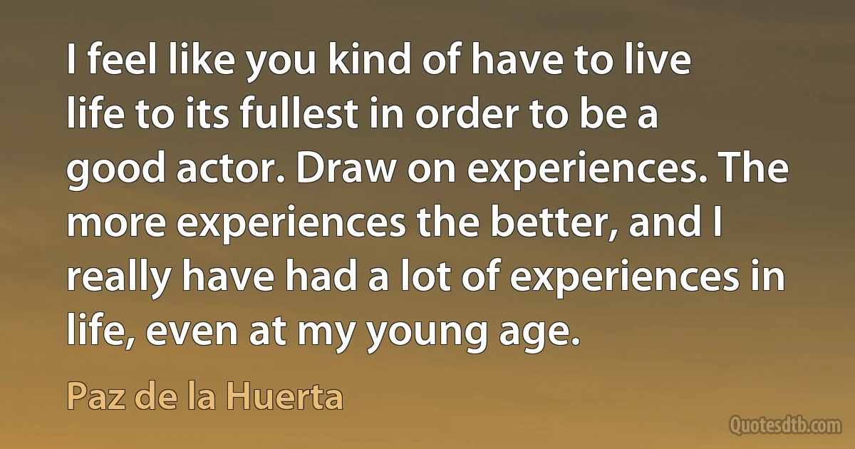 I feel like you kind of have to live life to its fullest in order to be a good actor. Draw on experiences. The more experiences the better, and I really have had a lot of experiences in life, even at my young age. (Paz de la Huerta)