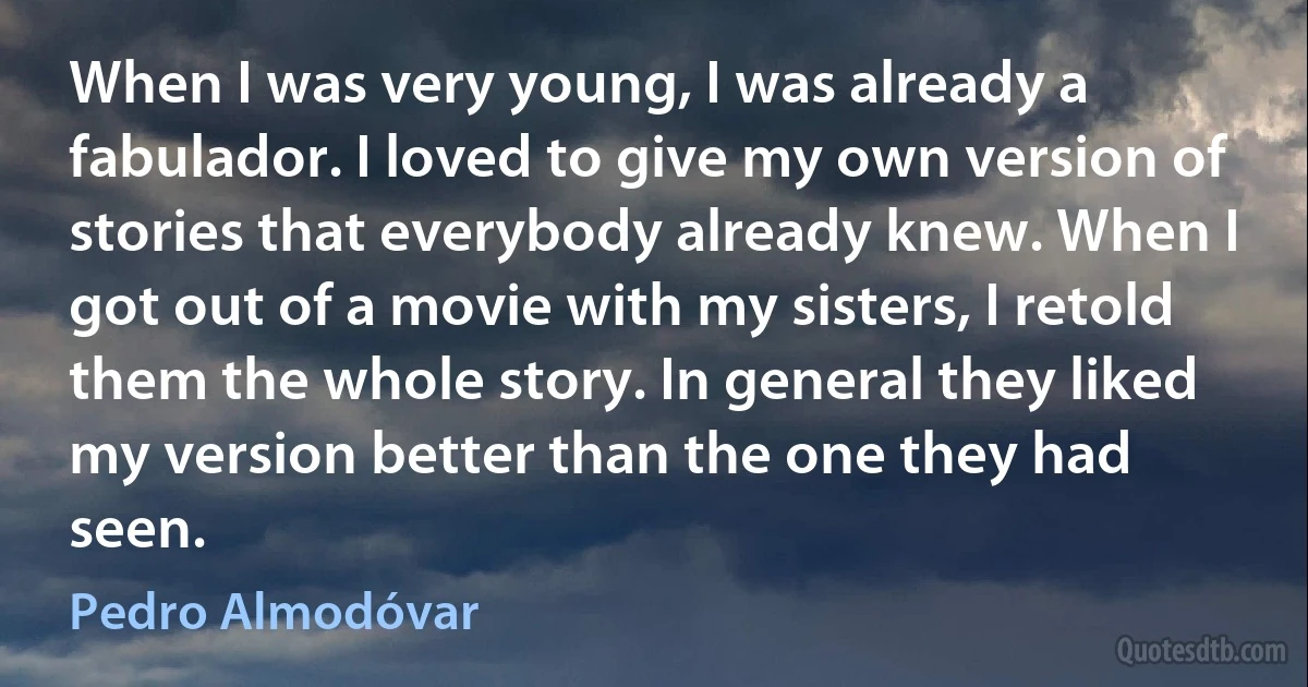 When I was very young, I was already a fabulador. I loved to give my own version of stories that everybody already knew. When I got out of a movie with my sisters, I retold them the whole story. In general they liked my version better than the one they had seen. (Pedro Almodóvar)