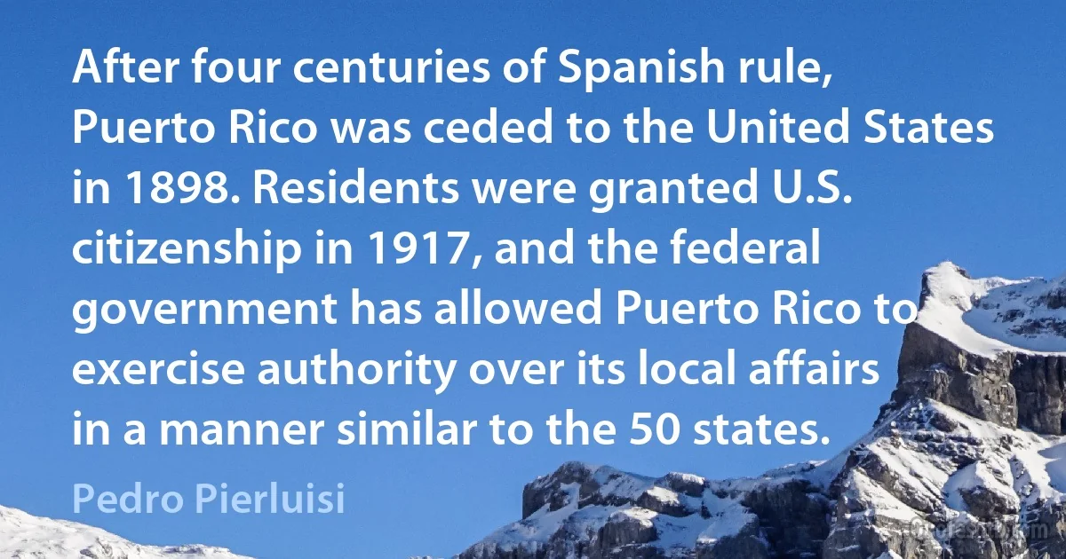 After four centuries of Spanish rule, Puerto Rico was ceded to the United States in 1898. Residents were granted U.S. citizenship in 1917, and the federal government has allowed Puerto Rico to exercise authority over its local affairs in a manner similar to the 50 states. (Pedro Pierluisi)