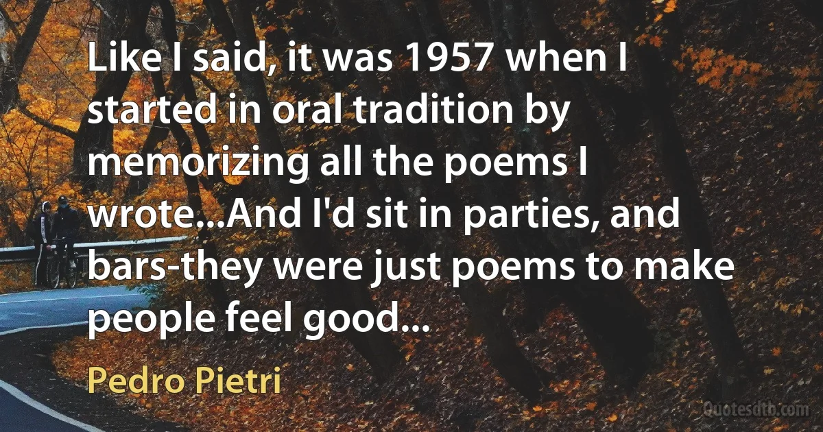 Like I said, it was 1957 when I started in oral tradition by memorizing all the poems I wrote...And I'd sit in parties, and bars-they were just poems to make people feel good... (Pedro Pietri)