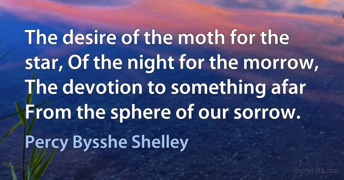 The desire of the moth for the star, Of the night for the morrow, The devotion to something afar From the sphere of our sorrow. (Percy Bysshe Shelley)