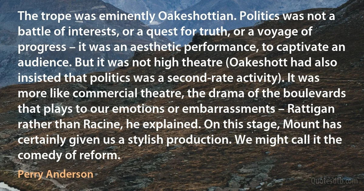 The trope was eminently Oakeshottian. Politics was not a battle of interests, or a quest for truth, or a voyage of progress – it was an aesthetic performance, to captivate an audience. But it was not high theatre (Oakeshott had also insisted that politics was a second-rate activity). It was more like commercial theatre, the drama of the boulevards that plays to our emotions or embarrassments – Rattigan rather than Racine, he explained. On this stage, Mount has certainly given us a stylish production. We might call it the comedy of reform. (Perry Anderson)