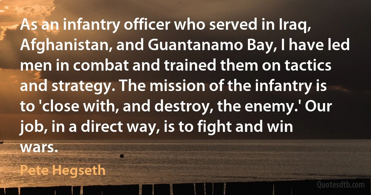 As an infantry officer who served in Iraq, Afghanistan, and Guantanamo Bay, I have led men in combat and trained them on tactics and strategy. The mission of the infantry is to 'close with, and destroy, the enemy.' Our job, in a direct way, is to fight and win wars. (Pete Hegseth)