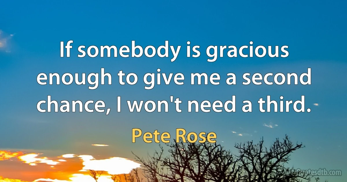 If somebody is gracious enough to give me a second chance, I won't need a third. (Pete Rose)