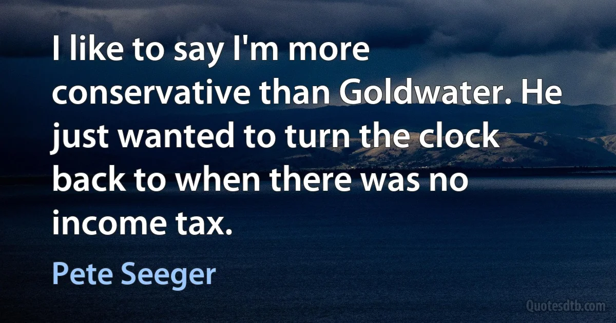 I like to say I'm more conservative than Goldwater. He just wanted to turn the clock back to when there was no income tax. (Pete Seeger)