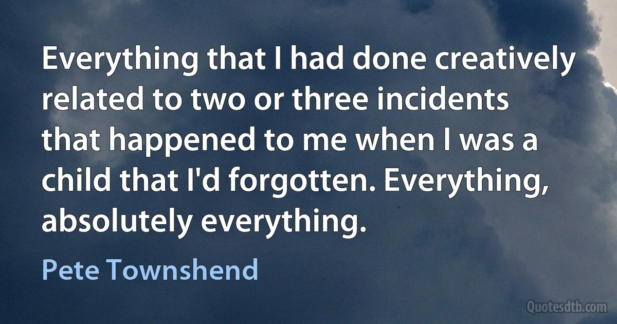 Everything that I had done creatively related to two or three incidents that happened to me when I was a child that I'd forgotten. Everything, absolutely everything. (Pete Townshend)