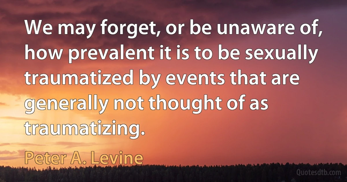 We may forget, or be unaware of, how prevalent it is to be sexually traumatized by events that are generally not thought of as traumatizing. (Peter A. Levine)