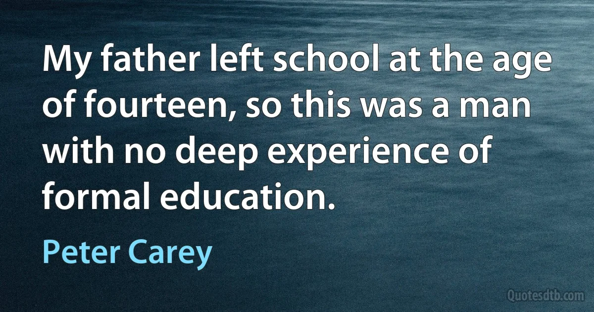 My father left school at the age of fourteen, so this was a man with no deep experience of formal education. (Peter Carey)