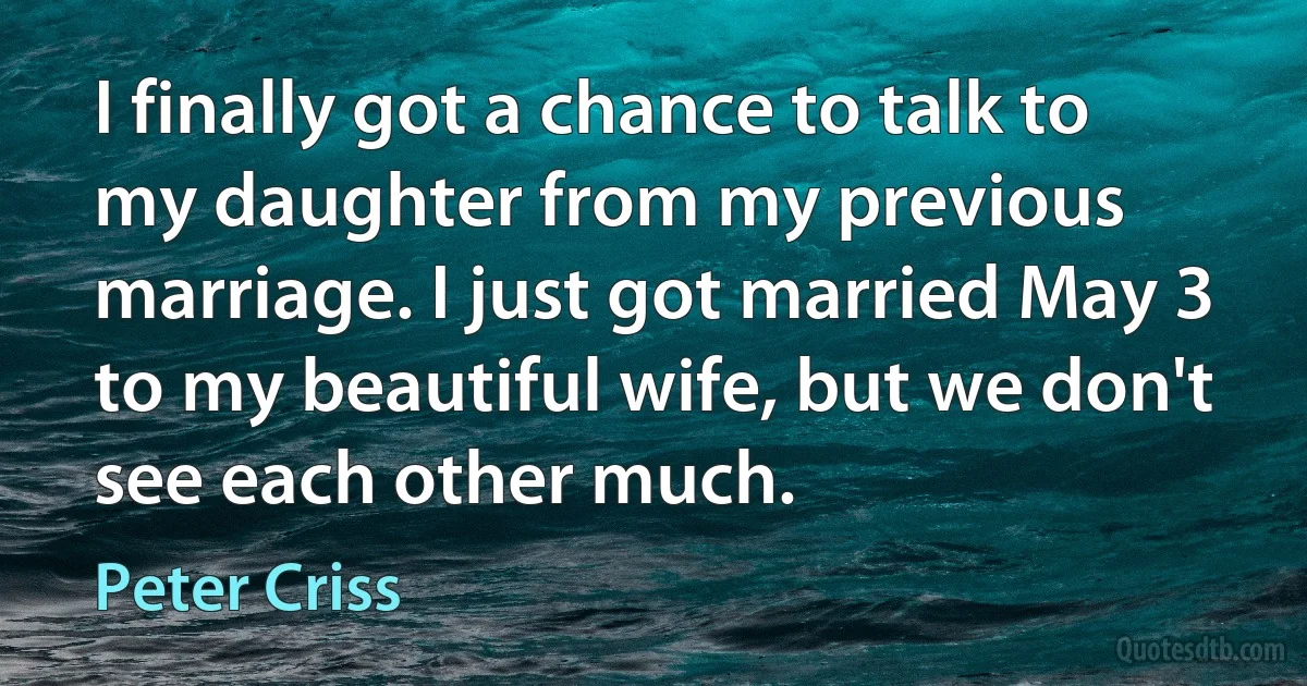 I finally got a chance to talk to my daughter from my previous marriage. I just got married May 3 to my beautiful wife, but we don't see each other much. (Peter Criss)