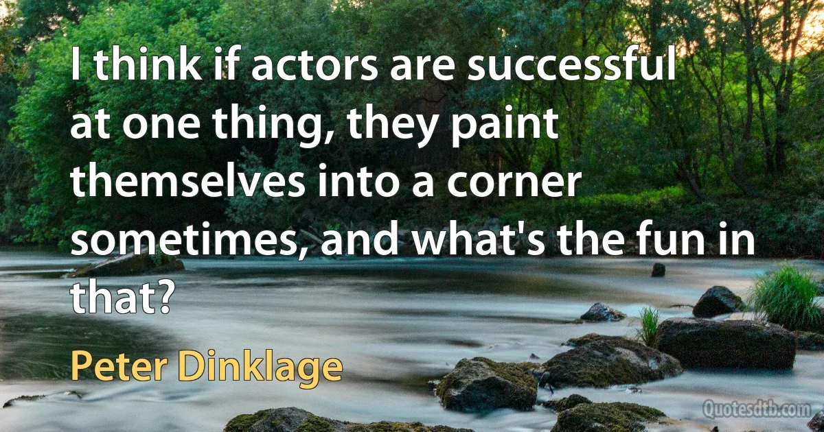 I think if actors are successful at one thing, they paint themselves into a corner sometimes, and what's the fun in that? (Peter Dinklage)