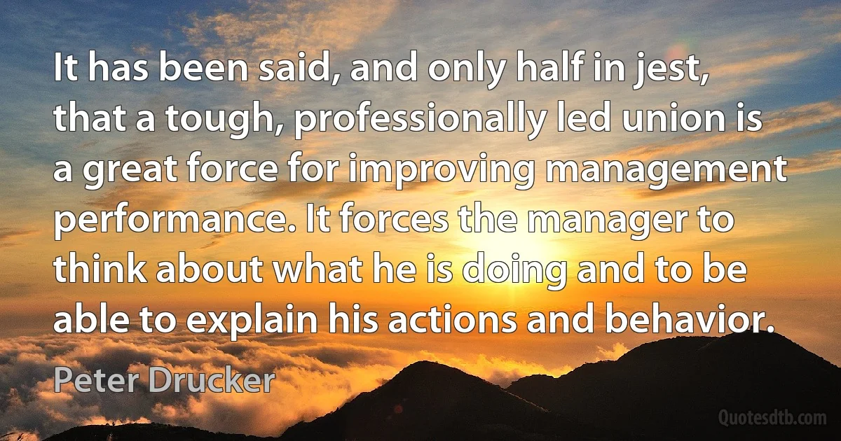 It has been said, and only half in jest, that a tough, professionally led union is a great force for improving management performance. It forces the manager to think about what he is doing and to be able to explain his actions and behavior. (Peter Drucker)