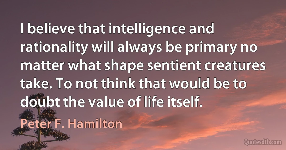 I believe that intelligence and rationality will always be primary no matter what shape sentient creatures take. To not think that would be to doubt the value of life itself. (Peter F. Hamilton)