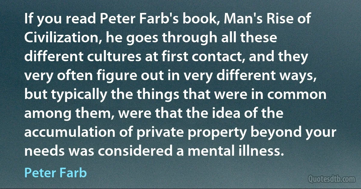 If you read Peter Farb's book, Man's Rise of Civilization, he goes through all these different cultures at first contact, and they very often figure out in very different ways, but typically the things that were in common among them, were that the idea of the accumulation of private property beyond your needs was considered a mental illness. (Peter Farb)