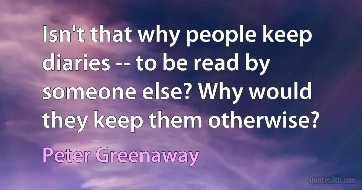 Isn't that why people keep diaries -- to be read by someone else? Why would they keep them otherwise? (Peter Greenaway)