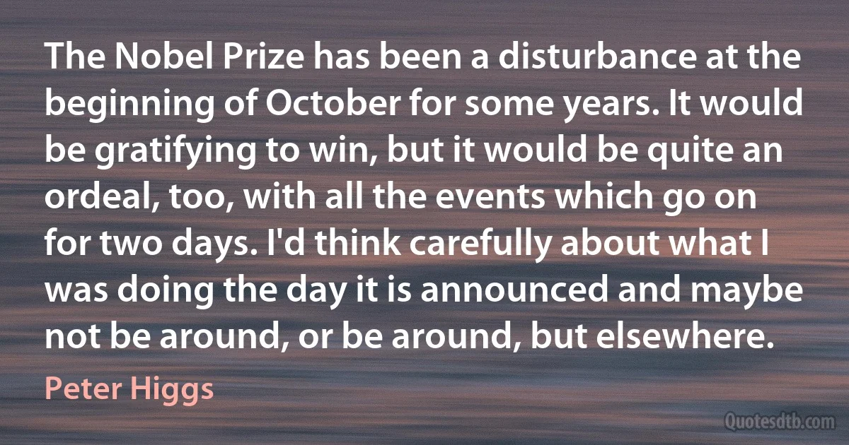 The Nobel Prize has been a disturbance at the beginning of October for some years. It would be gratifying to win, but it would be quite an ordeal, too, with all the events which go on for two days. I'd think carefully about what I was doing the day it is announced and maybe not be around, or be around, but elsewhere. (Peter Higgs)