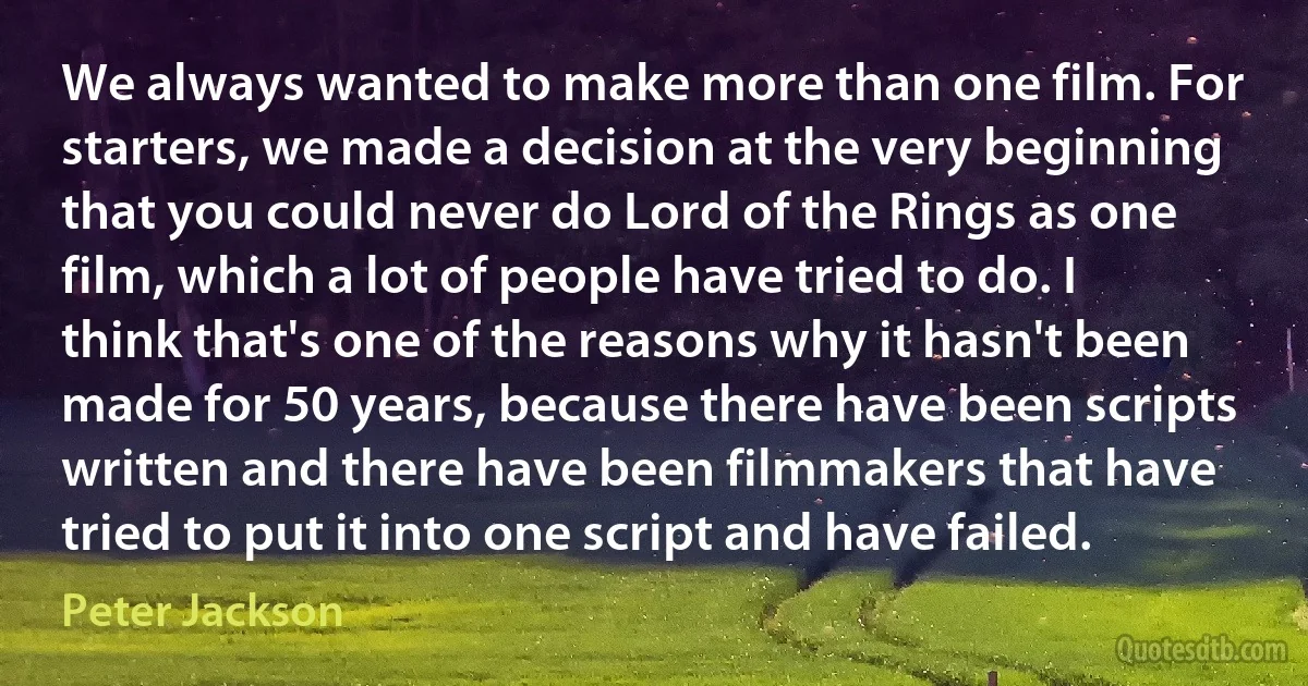 We always wanted to make more than one film. For starters, we made a decision at the very beginning that you could never do Lord of the Rings as one film, which a lot of people have tried to do. I think that's one of the reasons why it hasn't been made for 50 years, because there have been scripts written and there have been filmmakers that have tried to put it into one script and have failed. (Peter Jackson)