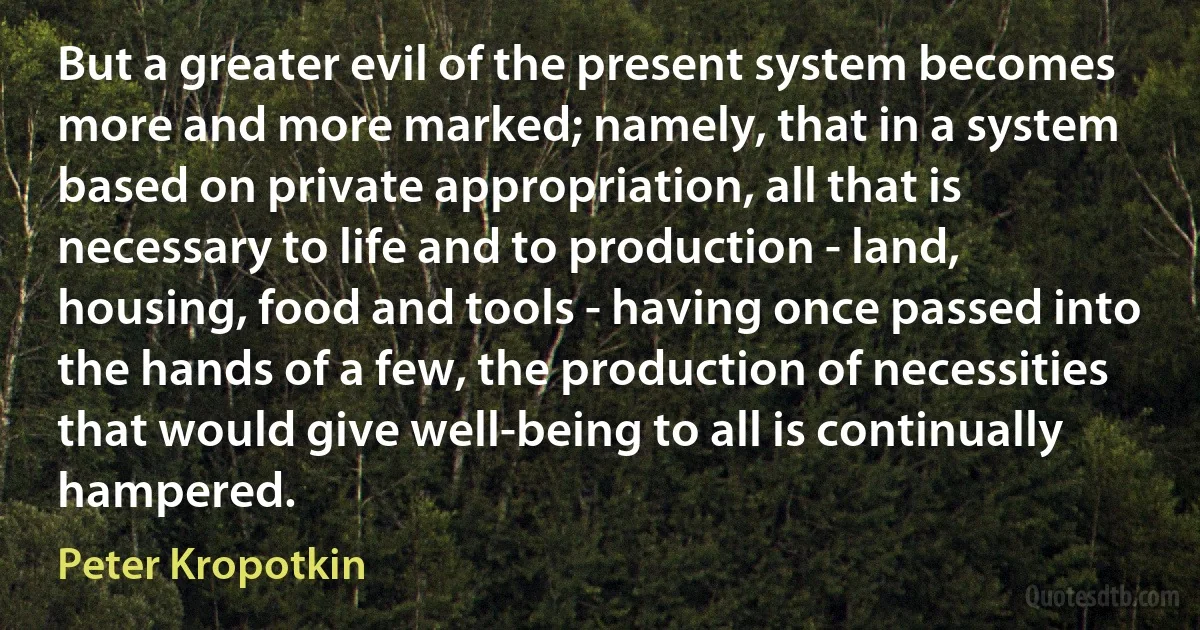 But a greater evil of the present system becomes more and more marked; namely, that in a system based on private appropriation, all that is necessary to life and to production - land, housing, food and tools - having once passed into the hands of a few, the production of necessities that would give well-being to all is continually hampered. (Peter Kropotkin)