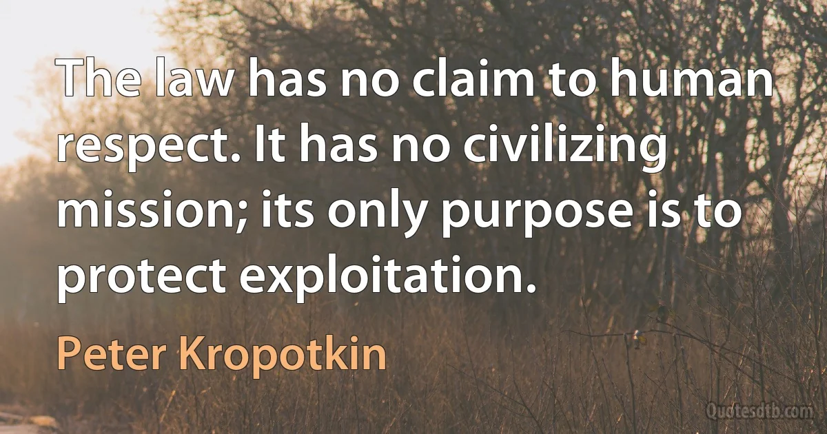 The law has no claim to human respect. It has no civilizing mission; its only purpose is to protect exploitation. (Peter Kropotkin)