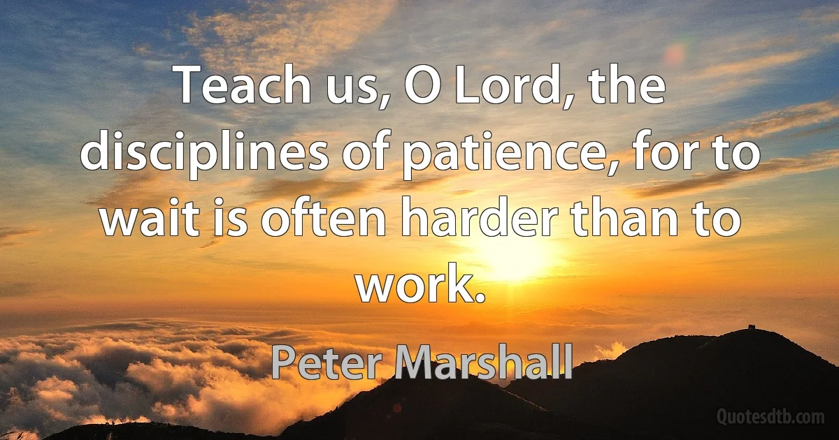 Teach us, O Lord, the disciplines of patience, for to wait is often harder than to work. (Peter Marshall)