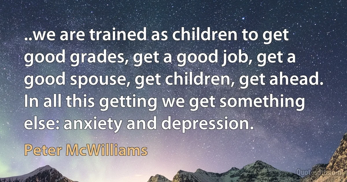 ..we are trained as children to get good grades, get a good job, get a good spouse, get children, get ahead. In all this getting we get something else: anxiety and depression. (Peter McWilliams)