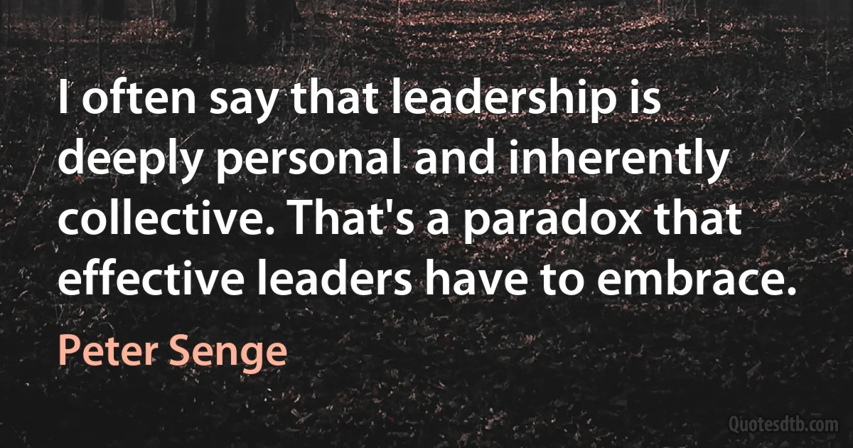 I often say that leadership is deeply personal and inherently collective. That's a paradox that effective leaders have to embrace. (Peter Senge)