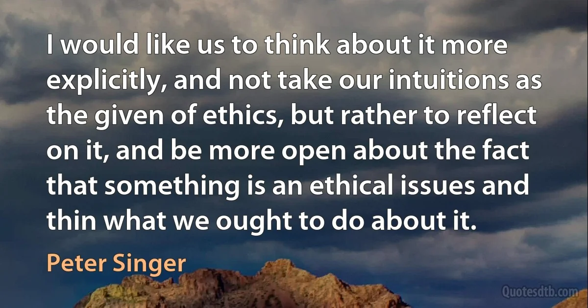 I would like us to think about it more explicitly, and not take our intuitions as the given of ethics, but rather to reflect on it, and be more open about the fact that something is an ethical issues and thin what we ought to do about it. (Peter Singer)