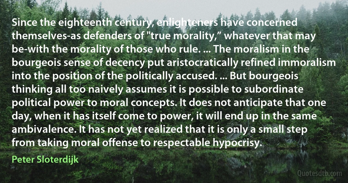 Since the eighteenth century, enlighteners have concerned themselves-as defenders of "true morality,” whatever that may be-with the morality of those who rule. ... The moralism in the bourgeois sense of decency put aristocratically refined immoralism into the position of the politically accused. ... But bourgeois thinking all too naively assumes it is possible to subordinate political power to moral concepts. It does not anticipate that one day, when it has itself come to power, it will end up in the same ambivalence. It has not yet realized that it is only a small step from taking moral offense to respectable hypocrisy. (Peter Sloterdijk)