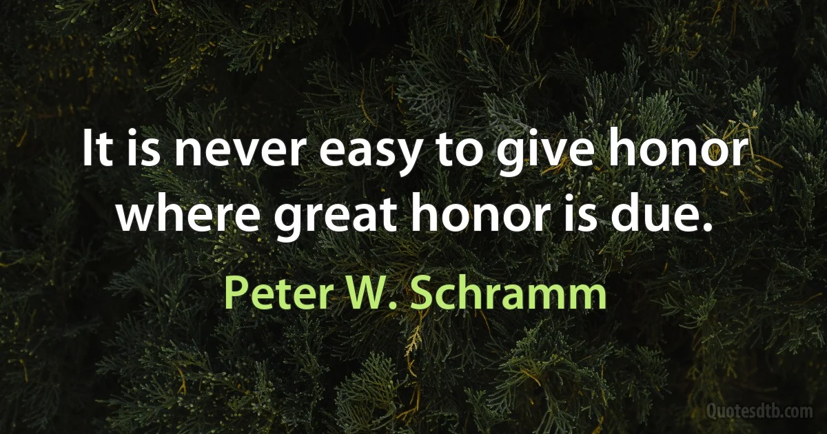 It is never easy to give honor where great honor is due. (Peter W. Schramm)