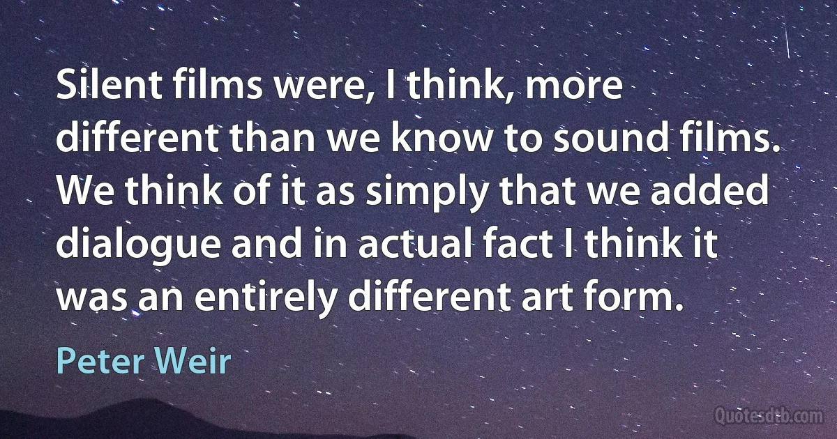 Silent films were, I think, more different than we know to sound films. We think of it as simply that we added dialogue and in actual fact I think it was an entirely different art form. (Peter Weir)