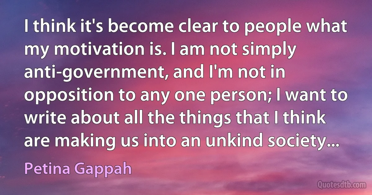 I think it's become clear to people what my motivation is. I am not simply anti-government, and I'm not in opposition to any one person; I want to write about all the things that I think are making us into an unkind society... (Petina Gappah)