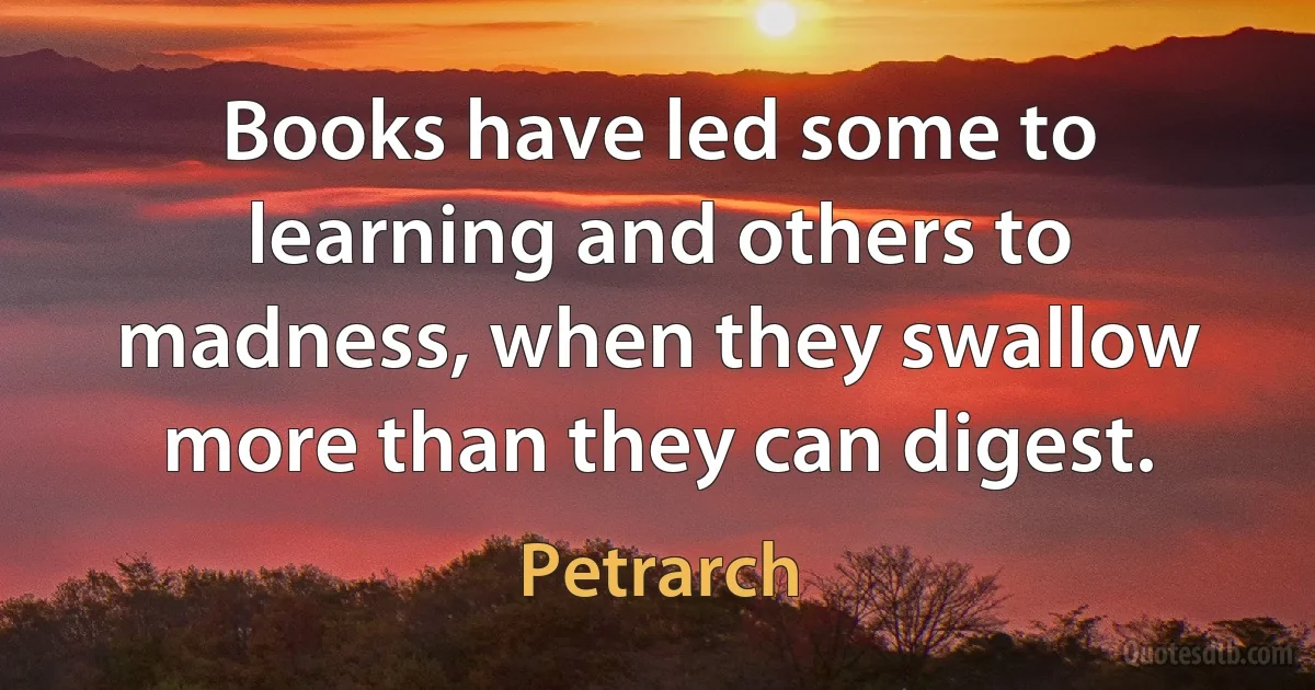 Books have led some to learning and others to madness, when they swallow more than they can digest. (Petrarch)