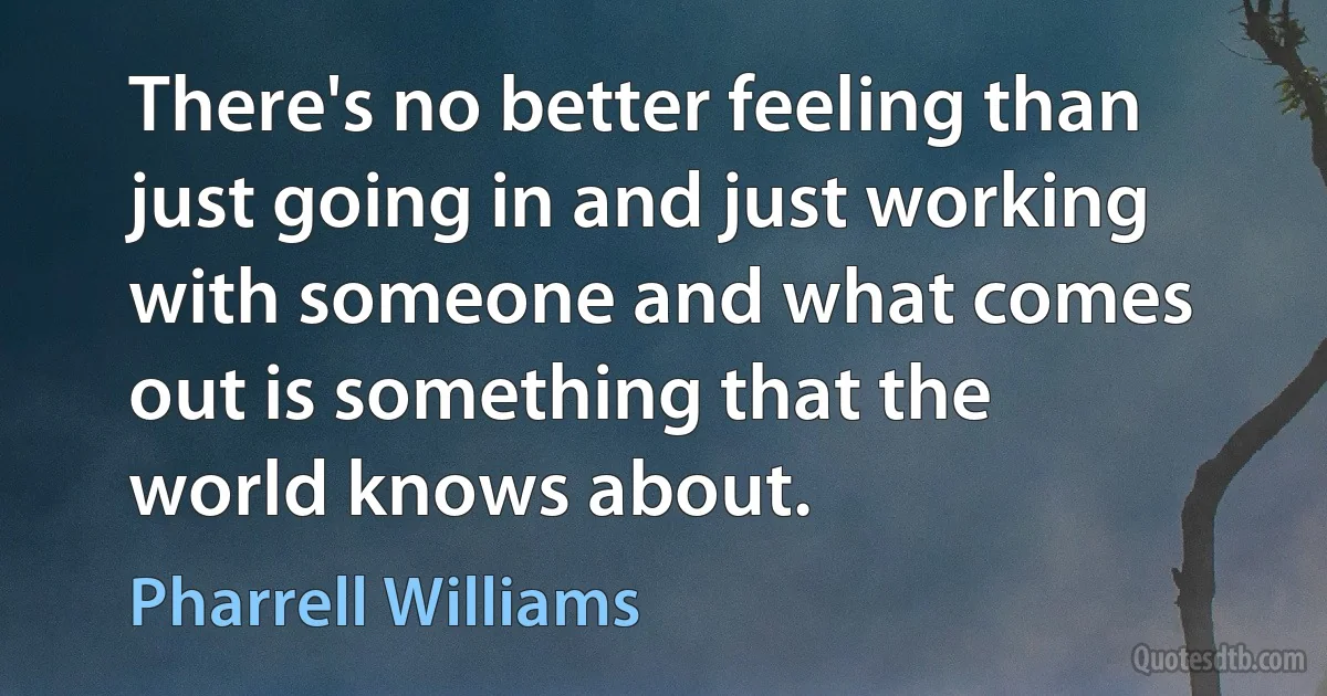 There's no better feeling than just going in and just working with someone and what comes out is something that the world knows about. (Pharrell Williams)