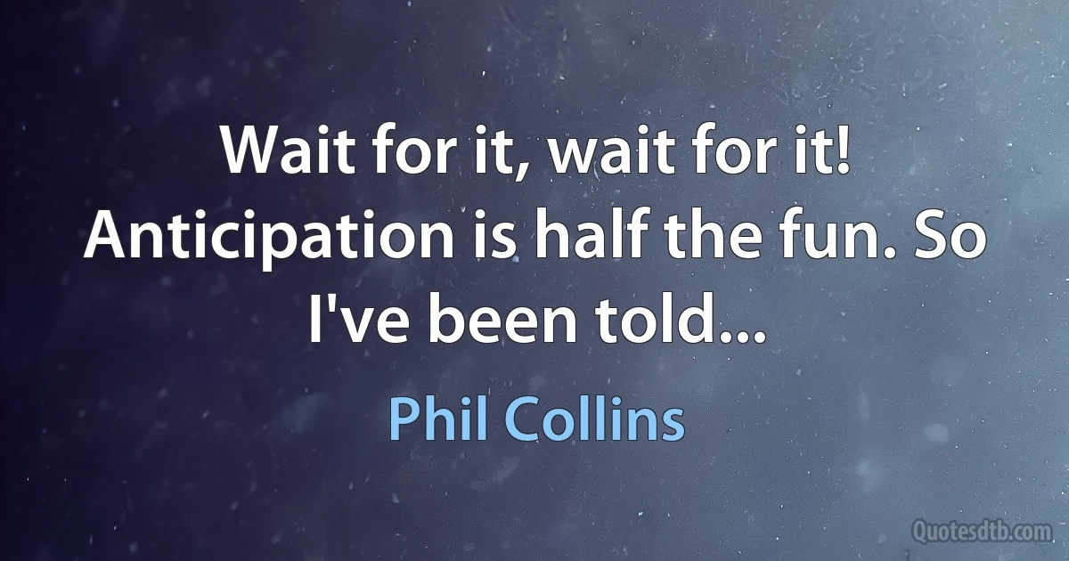 Wait for it, wait for it! Anticipation is half the fun. So I've been told... (Phil Collins)