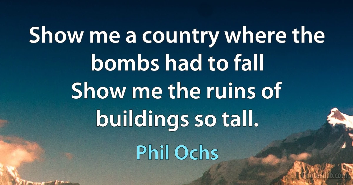 Show me a country where the bombs had to fall
Show me the ruins of buildings so tall. (Phil Ochs)