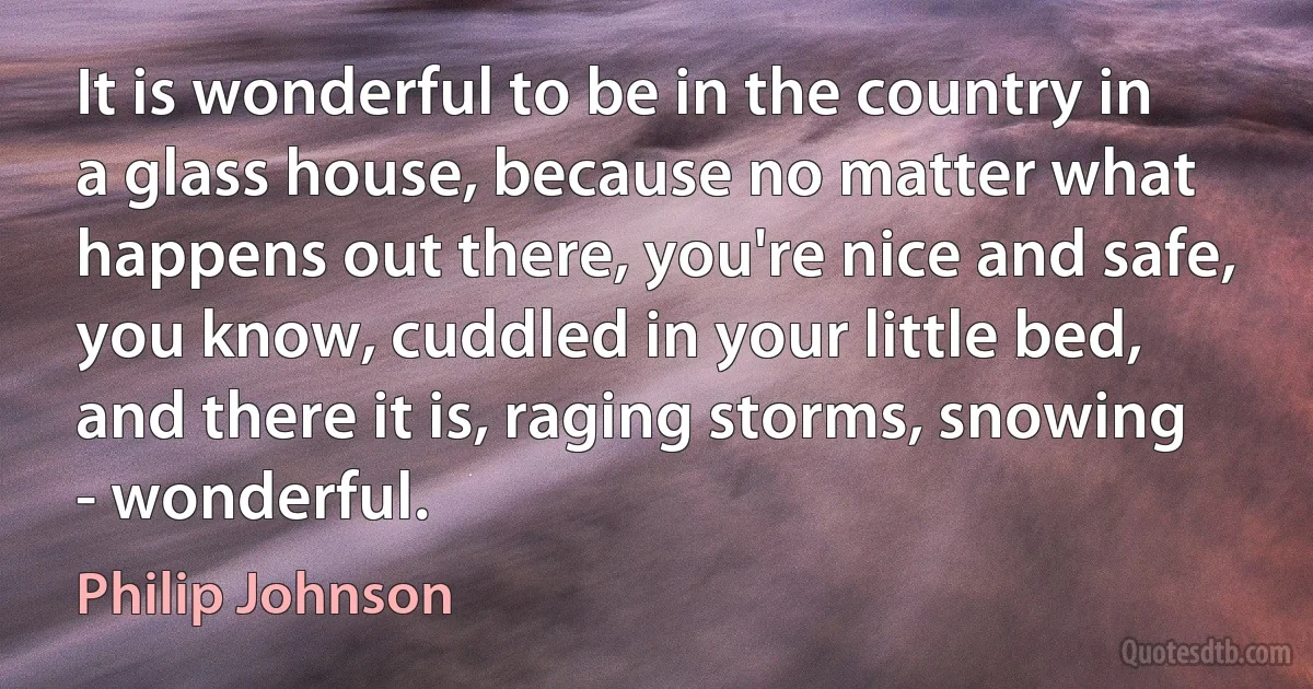 It is wonderful to be in the country in a glass house, because no matter what happens out there, you're nice and safe, you know, cuddled in your little bed, and there it is, raging storms, snowing - wonderful. (Philip Johnson)